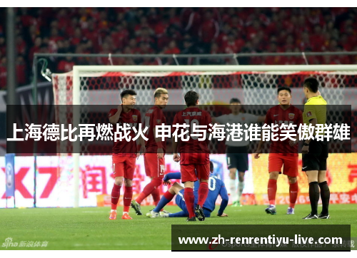 上海德比再燃战火 申花与海港谁能笑傲群雄