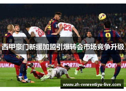 西甲豪门新援加盟引爆转会市场竞争升级